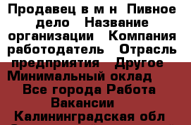 Продавец в м-н "Пивное дело › Название организации ­ Компания-работодатель › Отрасль предприятия ­ Другое › Минимальный оклад ­ 1 - Все города Работа » Вакансии   . Калининградская обл.,Светловский городской округ 